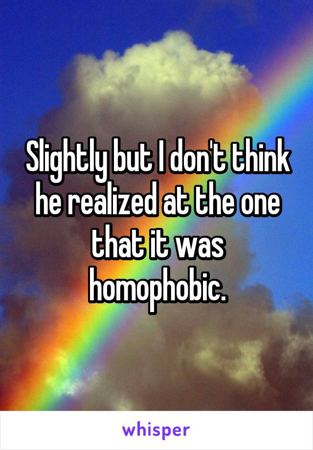 Slightly but I don't think he realized at the one that it was homophobic.