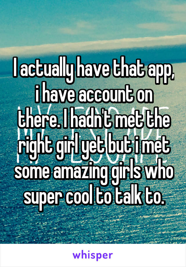 I actually have that app, i have account on there. I hadn't met the right girl yet but i met some amazing girls who super cool to talk to.