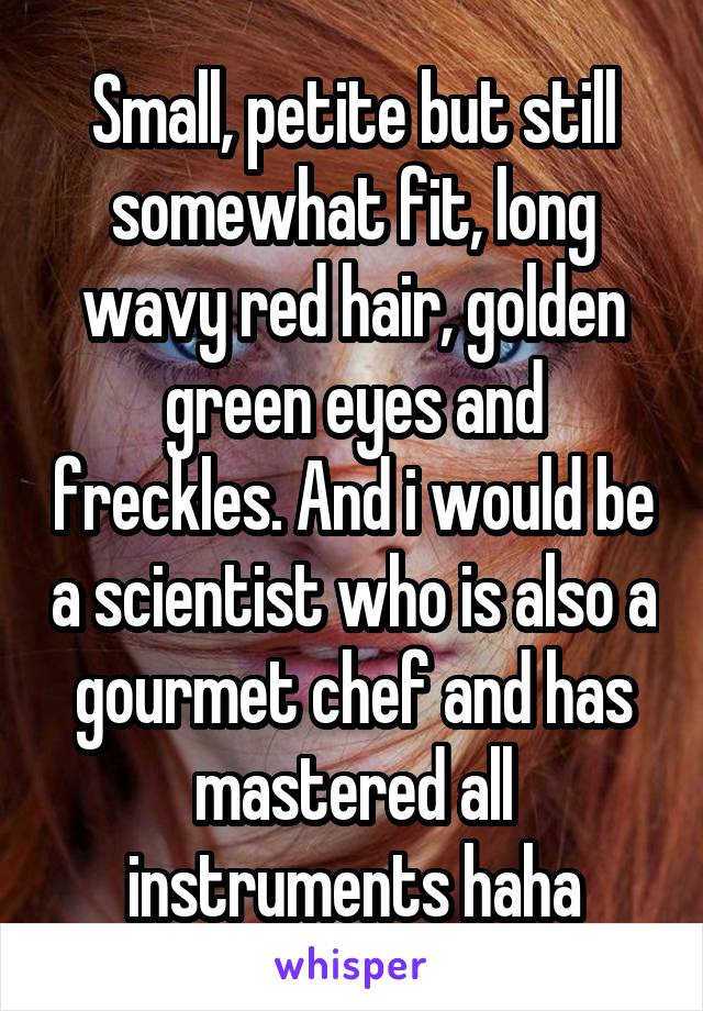 Small, petite but still somewhat fit, long wavy red hair, golden green eyes and freckles. And i would be a scientist who is also a gourmet chef and has mastered all instruments haha