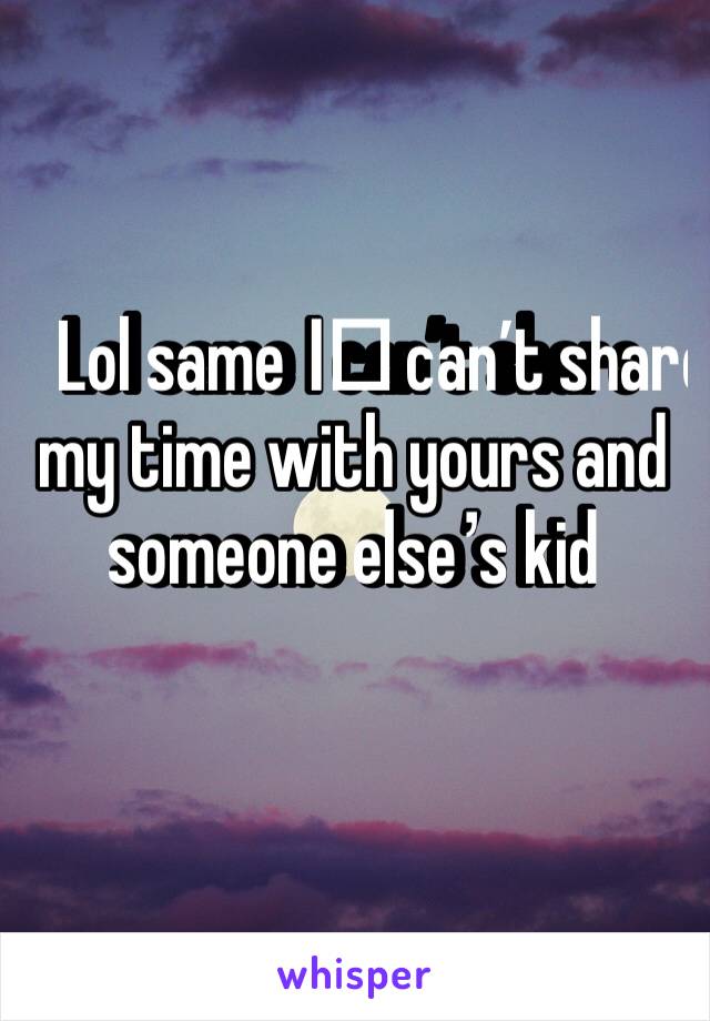 Lol same I️ can’t share my time with yours and someone else’s kid