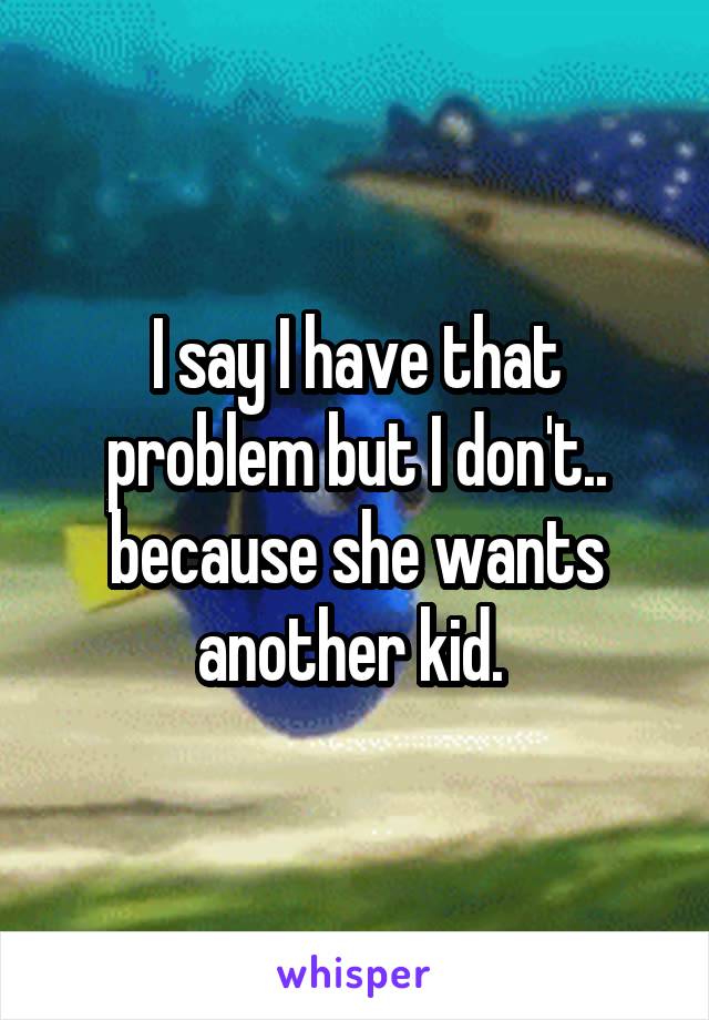 I say I have that problem but I don't.. because she wants another kid. 