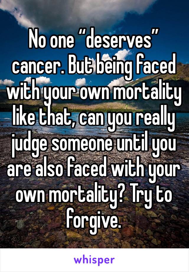 No one “deserves” cancer. But being faced with your own mortality like that, can you really judge someone until you are also faced with your own mortality? Try to forgive. 