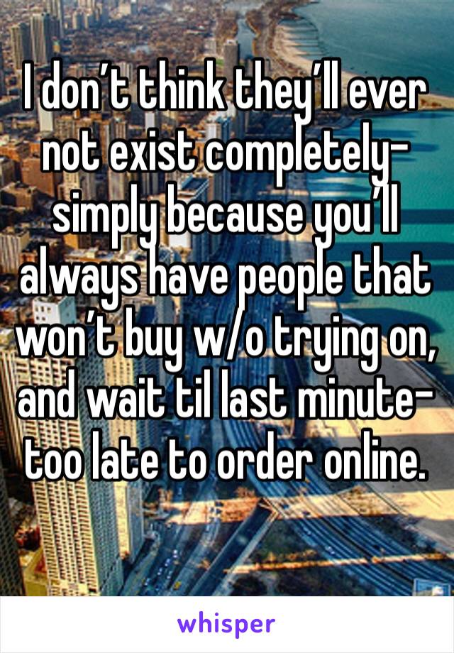 I don’t think they’ll ever not exist completely- simply because you’ll always have people that won’t buy w/o trying on, and wait til last minute- too late to order online. 