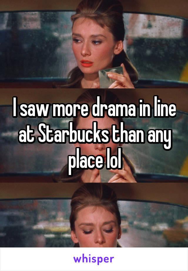I saw more drama in line at Starbucks than any place lol