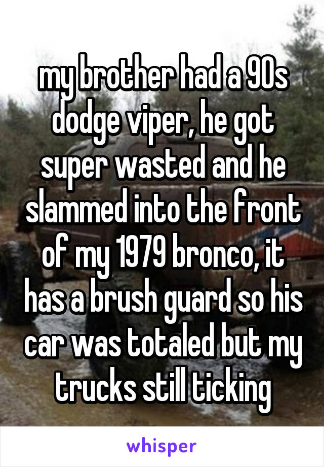 my brother had a 90s dodge viper, he got super wasted and he slammed into the front of my 1979 bronco, it has a brush guard so his car was totaled but my trucks still ticking
