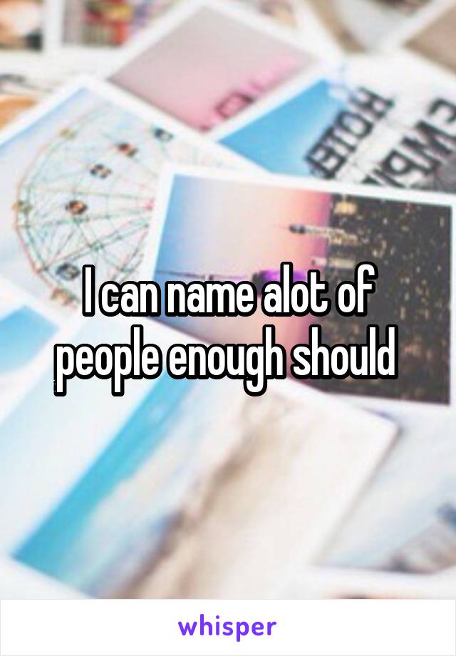 I can name alot of people enough should 