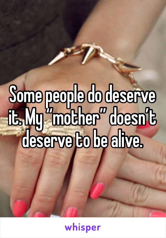 Some people do deserve it. My “mother” doesn’t deserve to be alive. 
