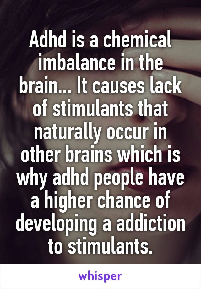 Adhd is a chemical imbalance in the brain... It causes lack of stimulants that naturally occur in other brains which is why adhd people have a higher chance of developing a addiction to stimulants.