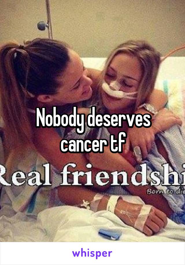 Nobody deserves cancer tf