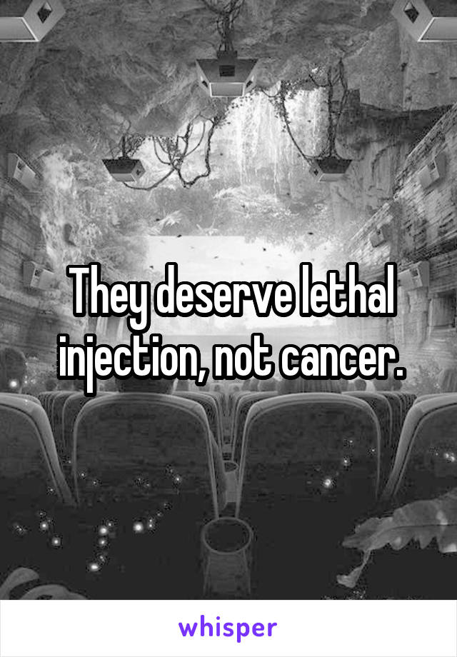 They deserve lethal injection, not cancer.