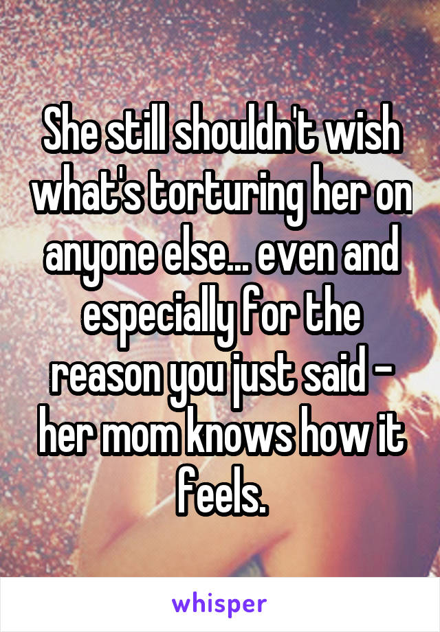 She still shouldn't wish what's torturing her on anyone else... even and especially for the reason you just said - her mom knows how it feels.