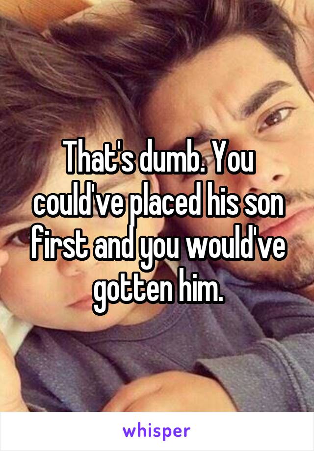 That's dumb. You could've placed his son first and you would've gotten him.