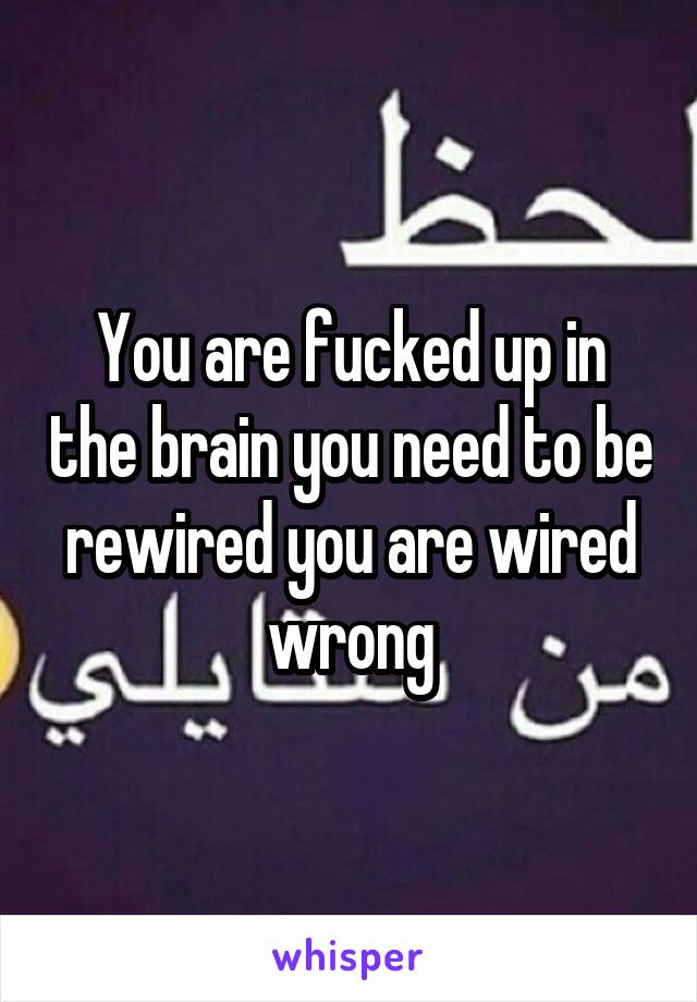 You are fucked up in the brain you need to be rewired you are wired wrong
