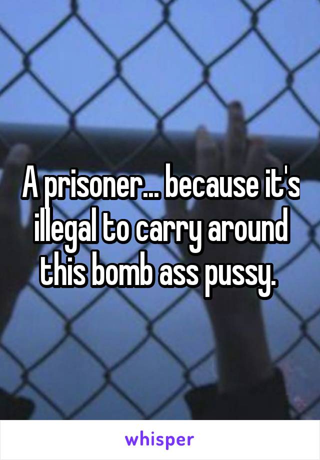 A prisoner... because it's illegal to carry around this bomb ass pussy. 