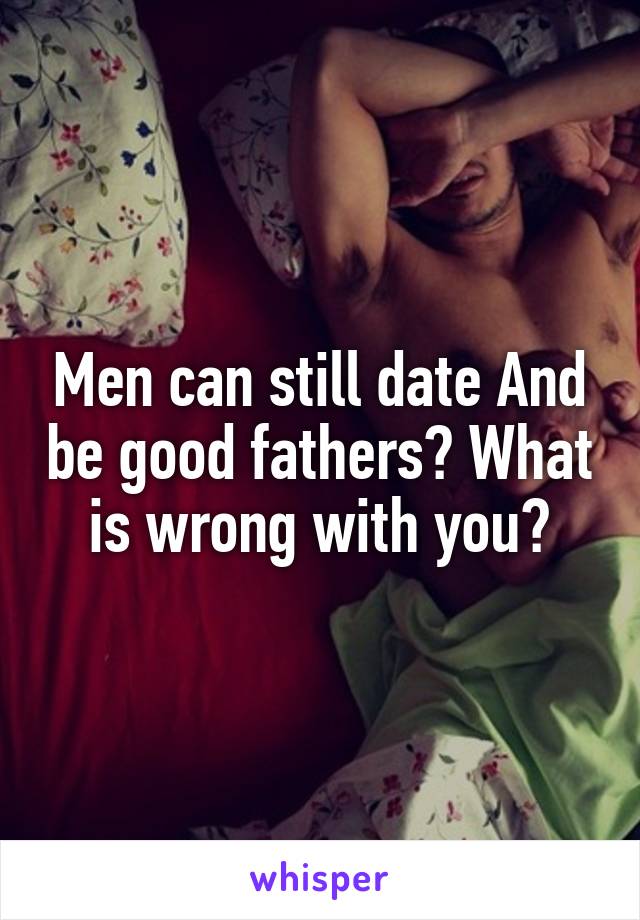 Men can still date And be good fathers? What is wrong with you?