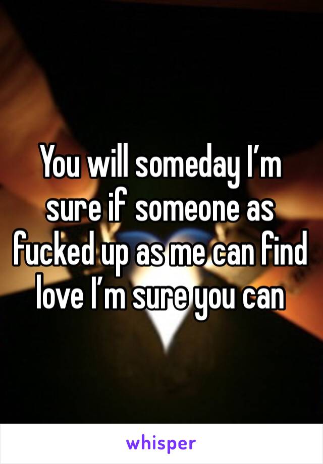 You will someday I’m sure if someone as fucked up as me can find love I’m sure you can 