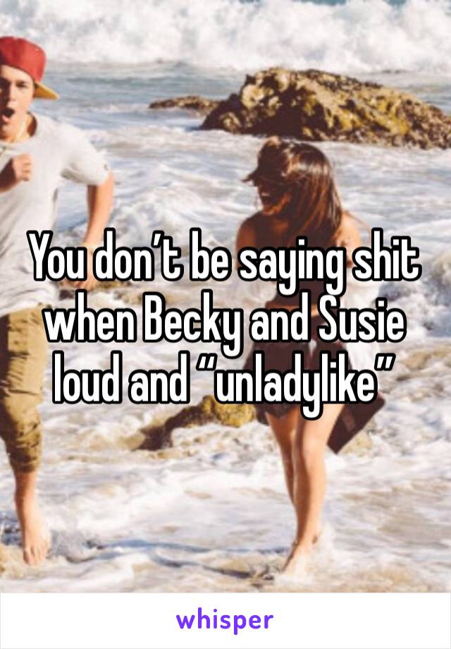 You don’t be saying shit when Becky and Susie loud and “unladylike”