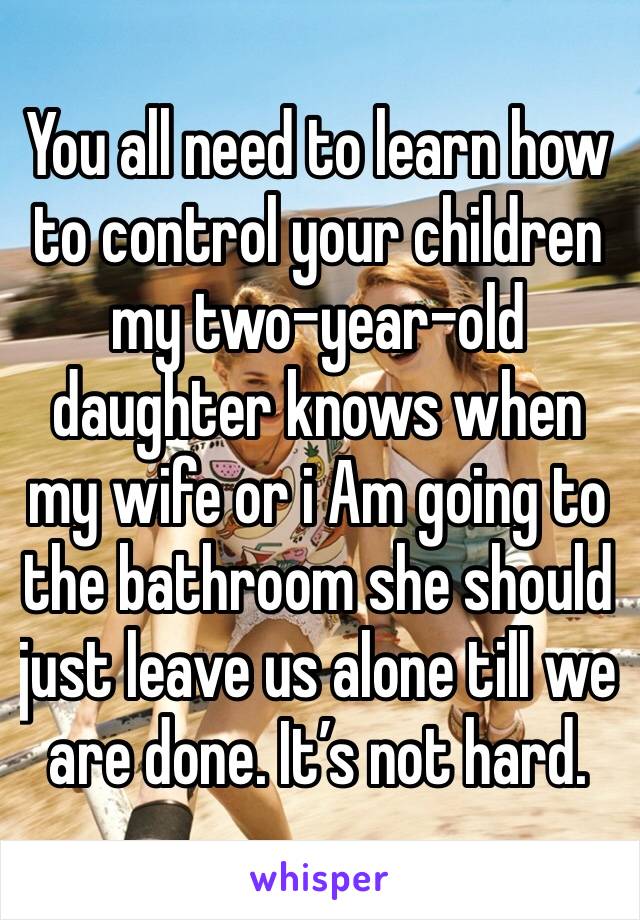 You all need to learn how to control your children my two-year-old daughter knows when my wife or i Am going to the bathroom she should just leave us alone till we are done. It’s not hard. 