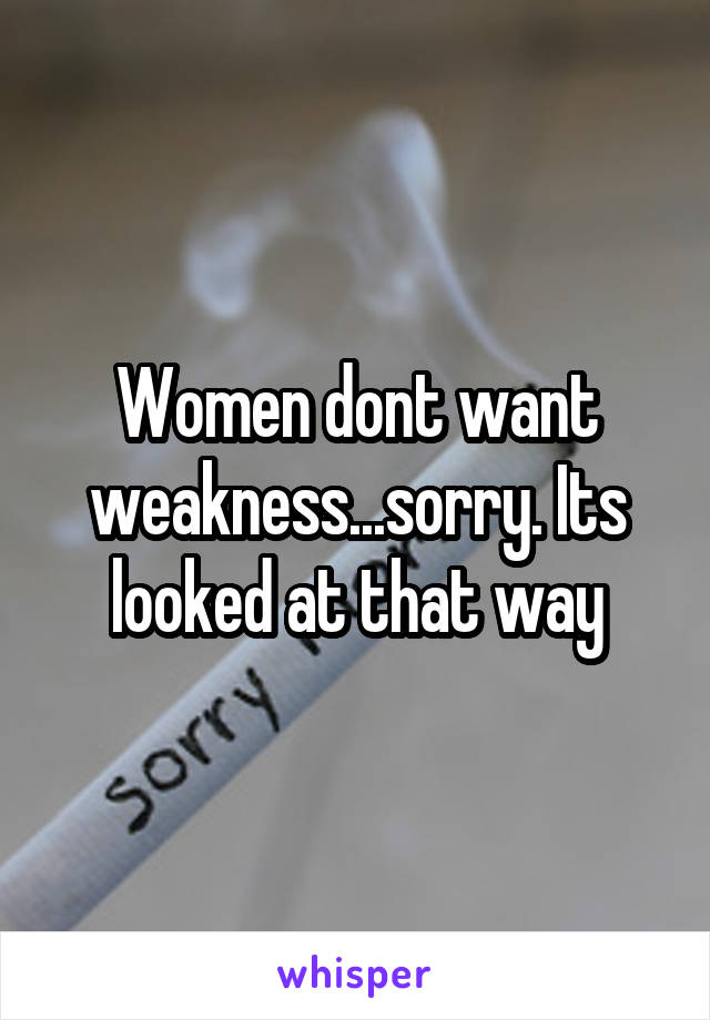 Women dont want weakness...sorry. Its looked at that way