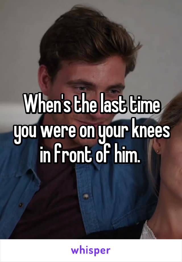 When's the last time you were on your knees in front of him. 