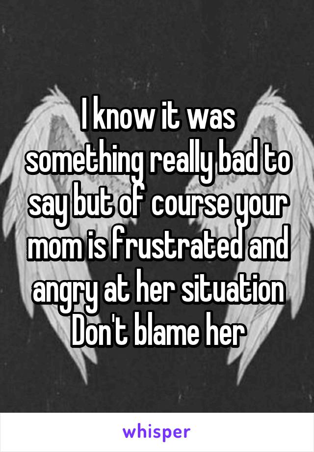 I know it was something really bad to say but of course your mom is frustrated and angry at her situation
Don't blame her