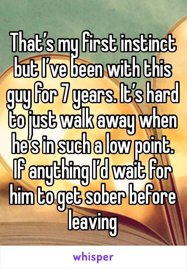 That’s my first instinct but I’ve been with this guy for 7 years. It’s hard to just walk away when he’s in such a low point. If anything I’d wait for him to get sober before leaving 