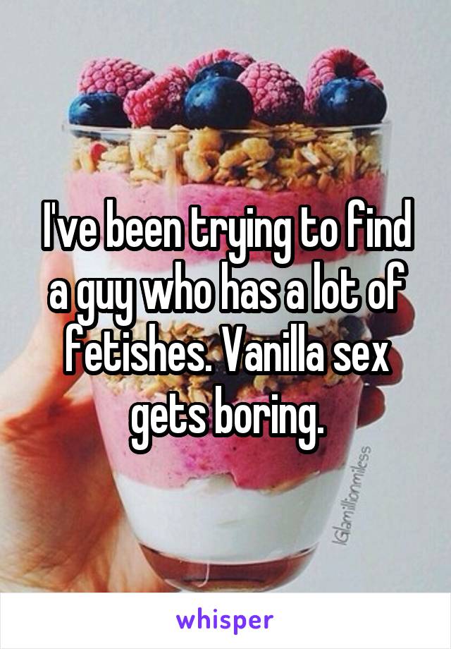 I've been trying to find a guy who has a lot of fetishes. Vanilla sex gets boring.