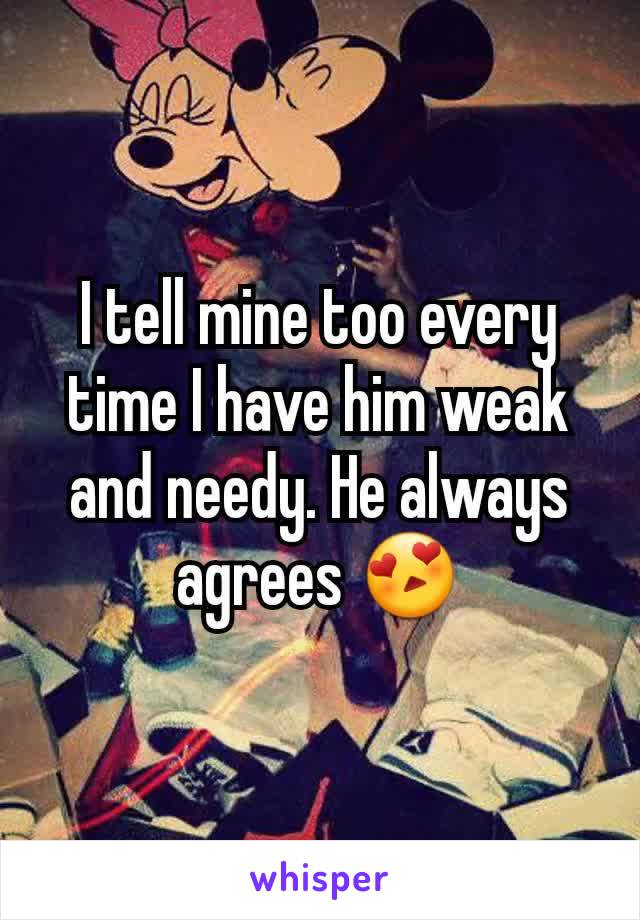 I tell mine too every time I have him weak and needy. He always agrees 😍