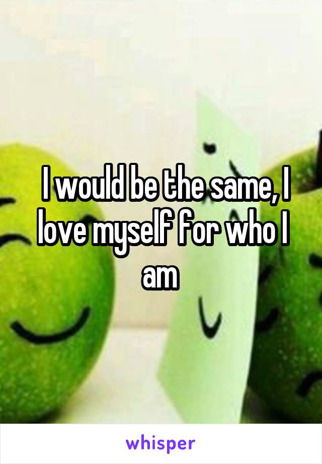  I would be the same, I love myself for who I am 
