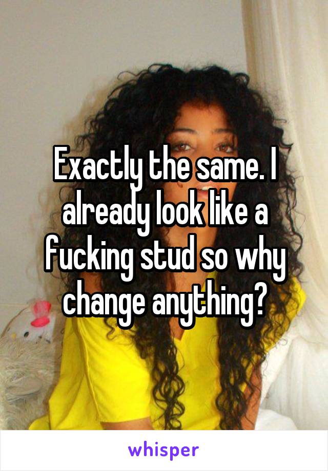 Exactly the same. I already look like a fucking stud so why change anything?