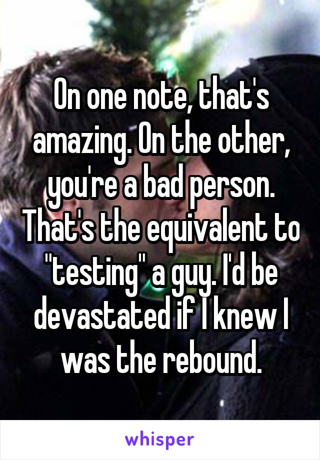 On one note, that's amazing. On the other, you're a bad person. That's the equivalent to "testing" a guy. I'd be devastated if I knew I was the rebound.