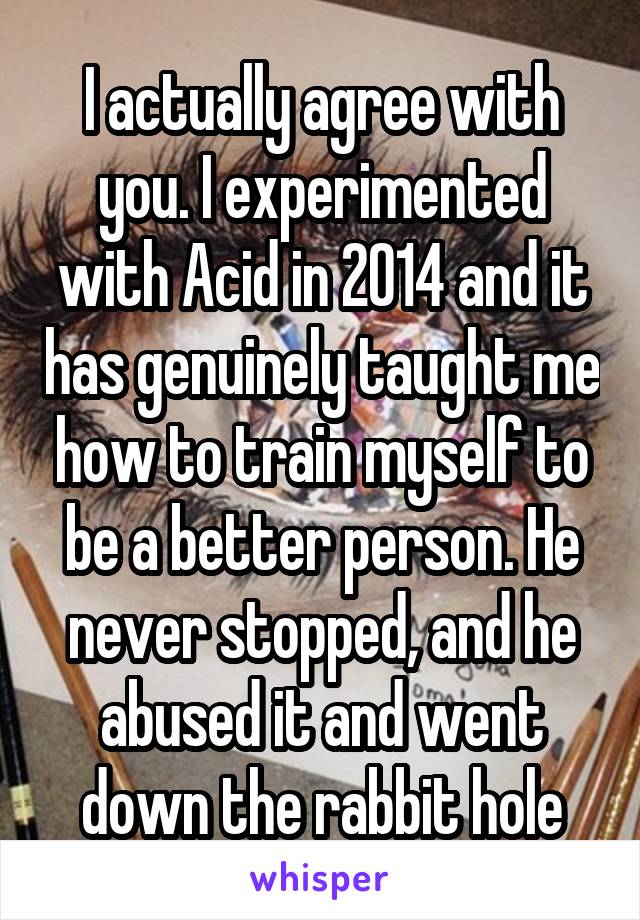 I actually agree with you. I experimented with Acid in 2014 and it has genuinely taught me how to train myself to be a better person. He never stopped, and he abused it and went down the rabbit hole