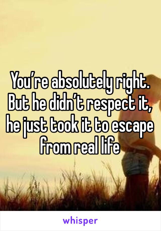 You’re absolutely right. But he didn’t respect it, he just took it to escape from real life 