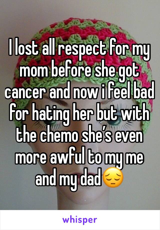 I lost all respect for my mom before she got cancer and now i feel bad for hating her but with the chemo she’s even more awful to my me and my dad😔