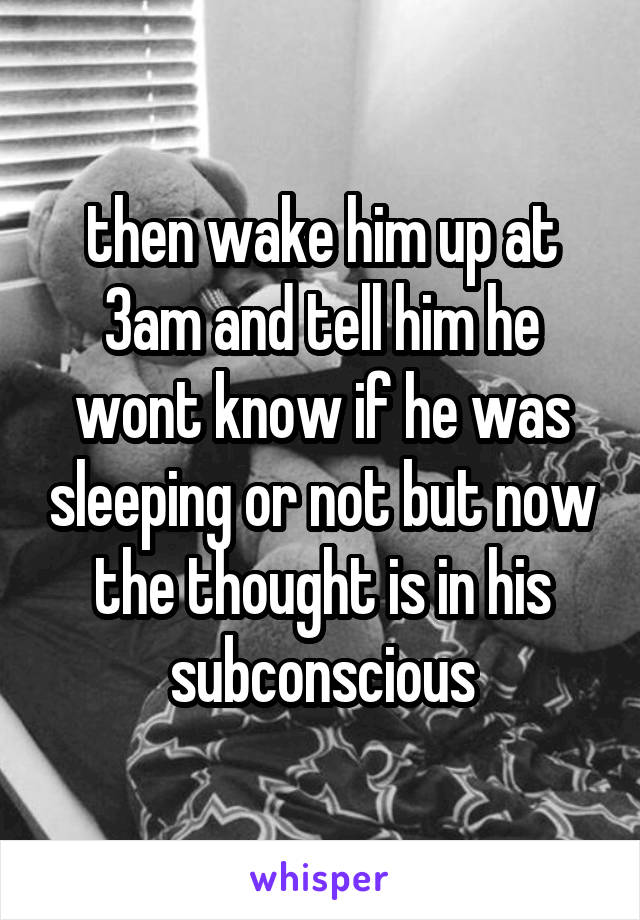 then wake him up at 3am and tell him he wont know if he was sleeping or not but now the thought is in his subconscious