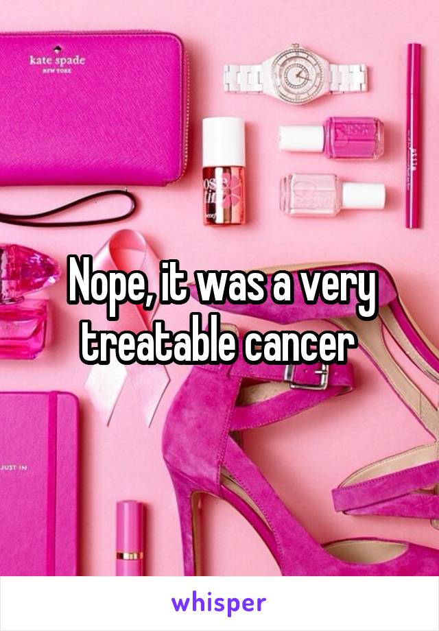 Nope, it was a very treatable cancer 