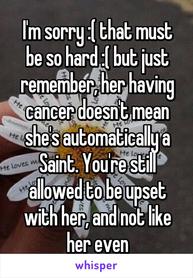 I'm sorry :( that must be so hard :( but just remember, her having cancer doesn't mean she's automatically a Saint. You're still allowed to be upset with her, and not like her even