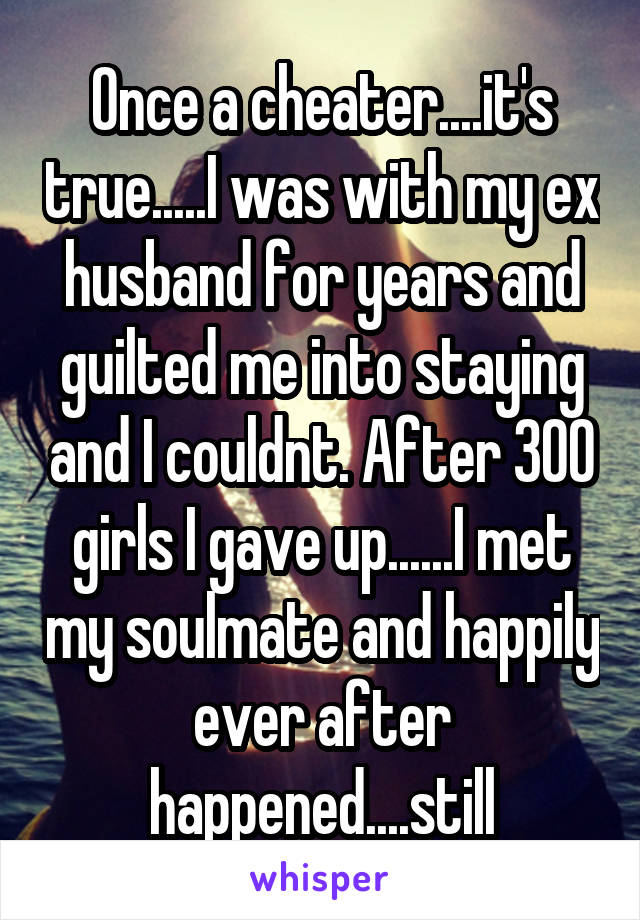 Once a cheater....it's true.....I was with my ex husband for years and guilted me into staying and I couldnt. After 300 girls I gave up......I met my soulmate and happily ever after happened....still