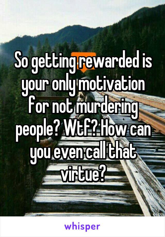 So getting rewarded is your only motivation for not murdering people? Wtf? How can you even call that virtue?