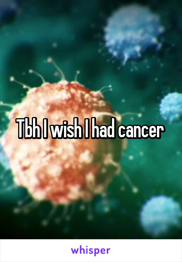 Tbh I wish I had cancer 