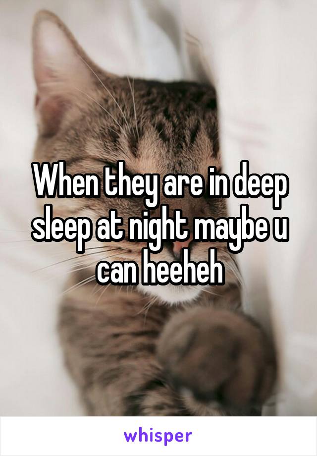 When they are in deep sleep at night maybe u can heeheh
