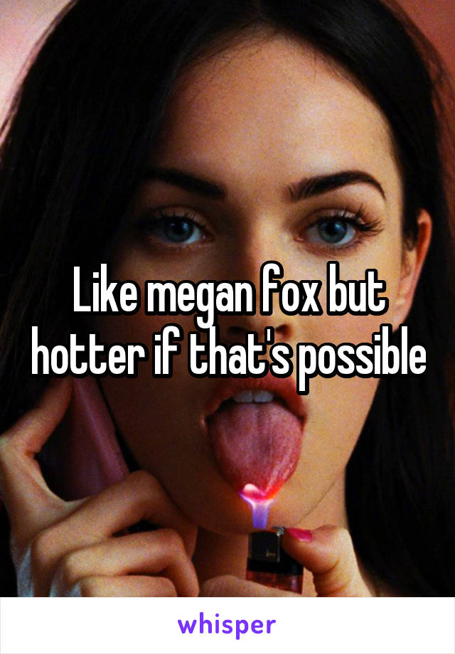 Like megan fox but hotter if that's possible
