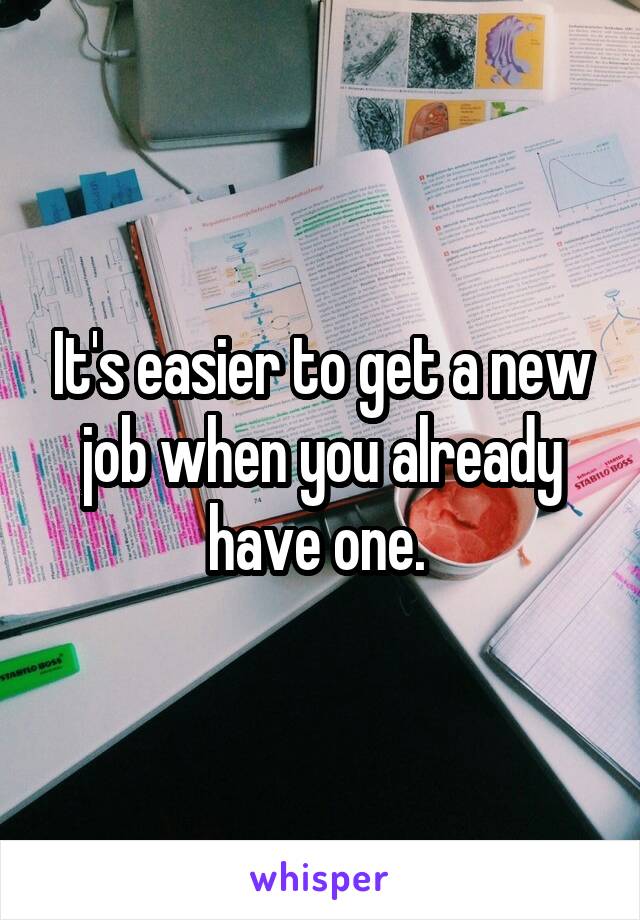 It's easier to get a new job when you already have one. 