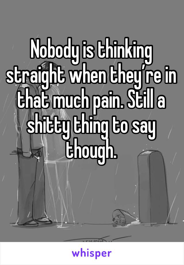 Nobody is thinking straight when they’re in that much pain. Still a shitty thing to say though.