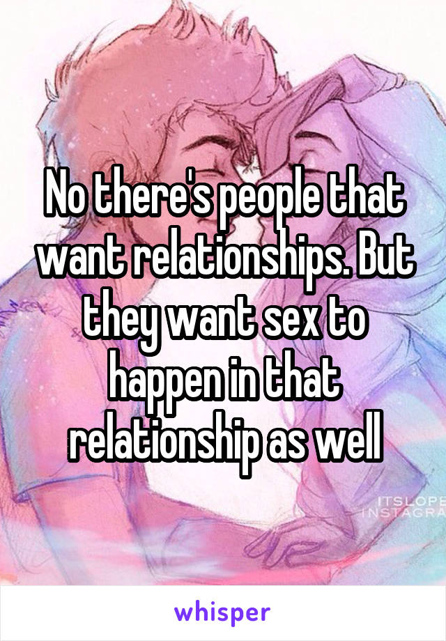 No there's people that want relationships. But they want sex to happen in that relationship as well