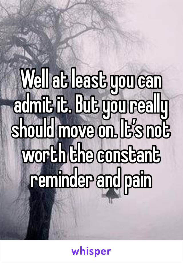 Well at least you can admit it. But you really should move on. It’s not worth the constant reminder and pain