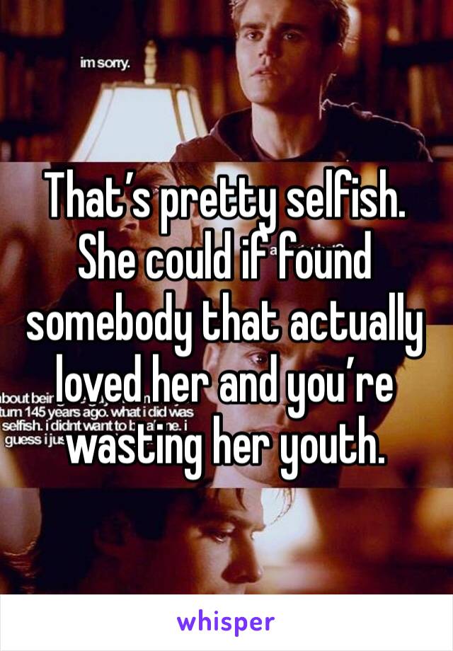 That’s pretty selfish. She could if found somebody that actually loved her and you’re wasting her youth. 