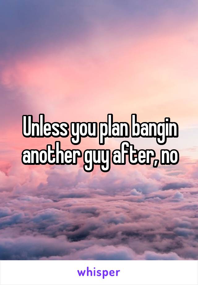 Unless you plan bangin another guy after, no