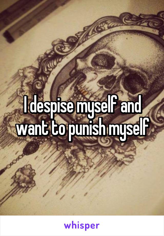 I despise myself and want to punish myself