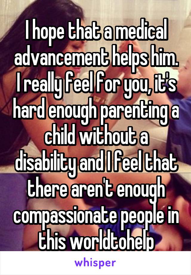 I hope that a medical advancement helps him. I really feel for you, it's hard enough parenting a child without a disability and I feel that there aren't enough compassionate people in this worldtohelp